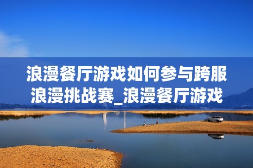浪漫餐厅游戏如何参与跨服浪漫挑战赛_浪漫餐厅游戏跨服挑战赛报名与取胜诀窍【必看】