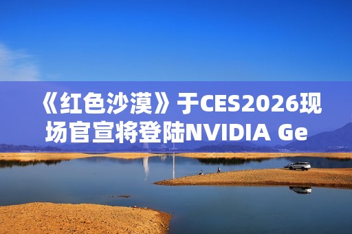 《红色沙漠》于CES2026现场官宣将登陆NVIDIA GeForce NOW