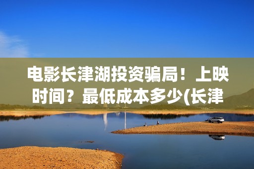 电影长津湖投资骗局！上映时间？最低成本多少(长津湖电影投资几个亿)