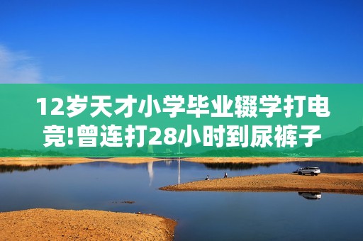 12岁天才小学毕业辍学打电竞!曾连打28小时到尿裤子