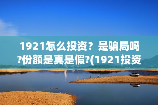 1921怎么投资？是骗局吗?份额是真是假?(1921投资赚钱吗)