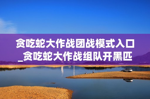 贪吃蛇大作战团战模式入口_贪吃蛇大作战组队开黑匹配入口