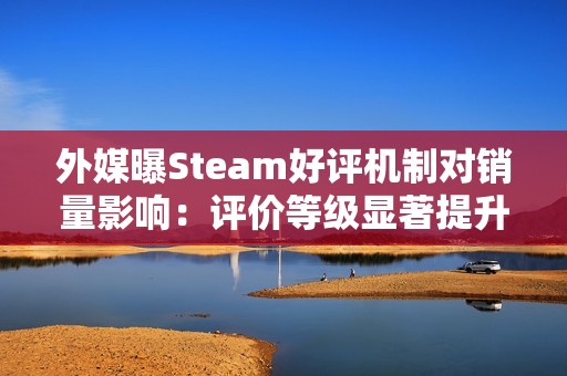 外媒曝Steam好评机制对销量影响：评价等级显著提升付费转化