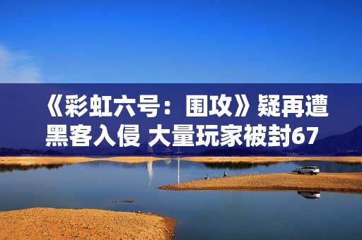 《彩虹六号：围攻》疑再遭黑客入侵 大量玩家被封67天