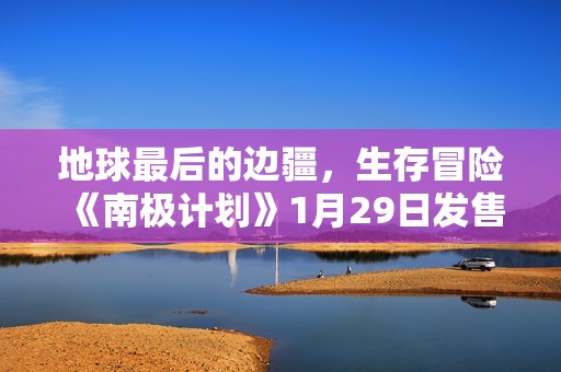地球最后的边疆，生存冒险《南极计划》1月29日发售
