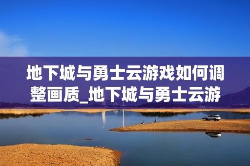 地下城与勇士云游戏如何调整画质_地下城与勇士云游戏画质档位切换【实操】