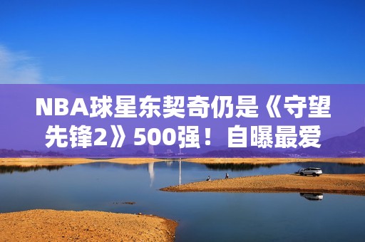 NBA球星东契奇仍是《守望先锋2》500强！自曝最爱英雄
