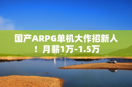 国产ARPG单机大作招新人！月薪1万-1.5万