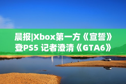 晨报|Xbox第一方《宣誓》登PS5 记者澄清《GTA6》延期传闻