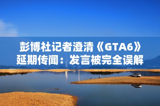 彭博社记者澄清《GTA6》延期传闻：发言被完全误解了!
