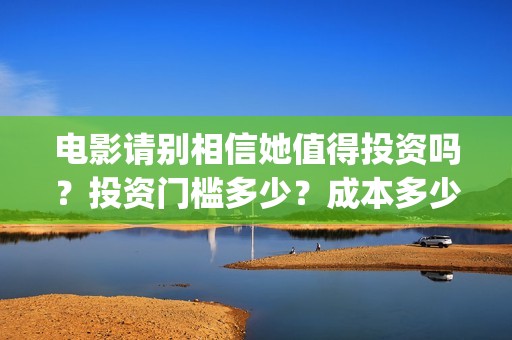 电影请别相信她值得投资吗？投资门槛多少？成本多少(电影请别相信她在线观看完整版)
