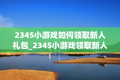2345小游戏如何领取新人礼包_2345小游戏领取新人礼包步骤【福利】
