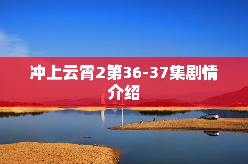 冲上云霄2第36-37集剧情介绍
