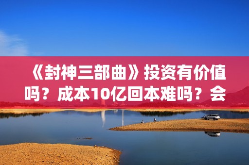 《封神三部曲》投资有价值吗？成本10亿回本难吗？会有多少票房？(封神三部曲是哪三部)