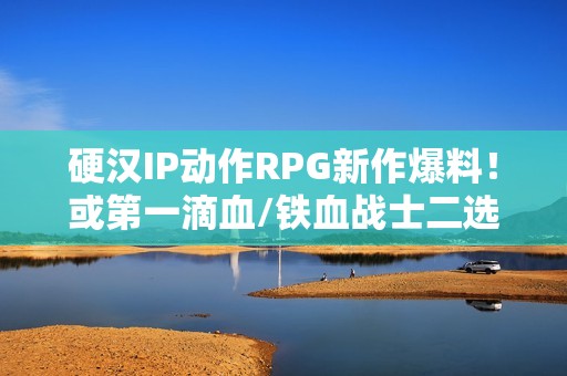 硬汉IP动作RPG新作爆料！或第一滴血/铁血战士二选一