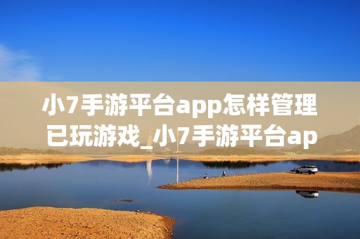 小7手游平台app怎样管理已玩游戏_小7手游平台app管理已玩游戏列表【整理】