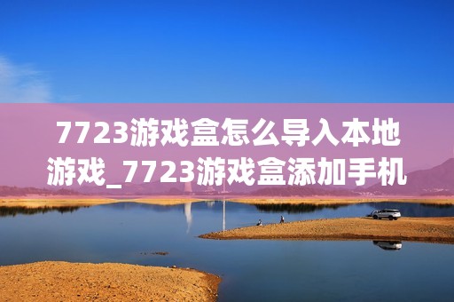 7723游戏盒怎么导入本地游戏_7723游戏盒添加手机已有游戏方法【教程】