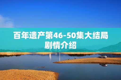百年遗产第46-50集大结局剧情介绍