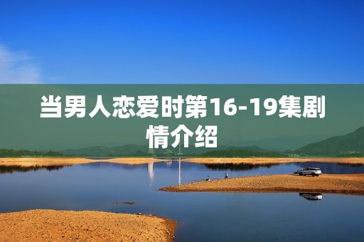 当男人恋爱时第16-19集剧情介绍