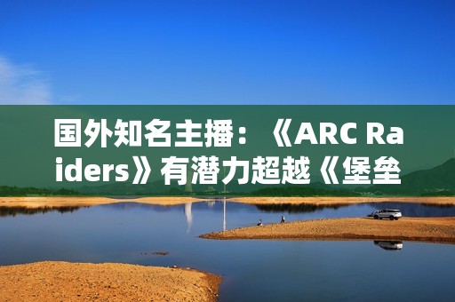 国外知名主播：《ARC Raiders》有潜力超越《堡垒之夜》