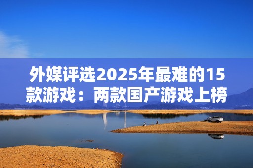 外媒评选2025年最难的15款游戏：两款国产游戏上榜