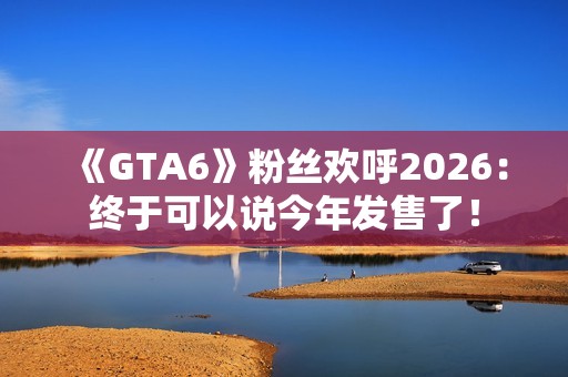 《GTA6》粉丝欢呼2026：终于可以说今年发售了！