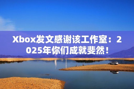 Xbox发文感谢该工作室：2025年你们成就斐然！