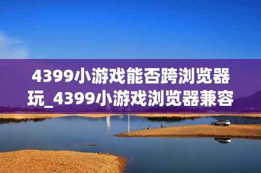 4399小游戏能否跨浏览器玩_4399小游戏浏览器兼容与切换建议【步骤】