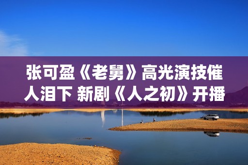 张可盈《老舅》高光演技催人泪下 新剧《人之初》开播再踏追凶之旅(张可盈老酒馆)