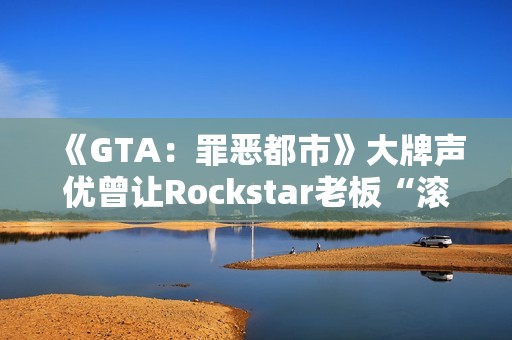 《GTA：罪恶都市》大牌声优曾让Rockstar老板“滚蛋”！从此再也不用知名明星