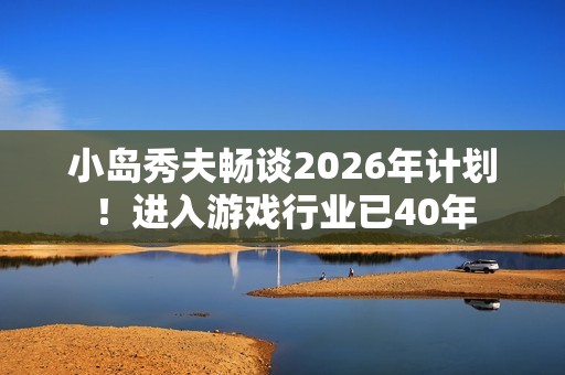 小岛秀夫畅谈2026年计划！进入游戏行业已40年