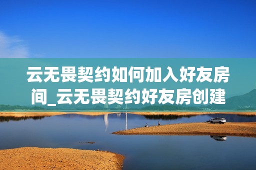 云无畏契约如何加入好友房间_云无畏契约好友房创建加入流程【攻略】