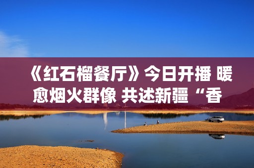 《红石榴餐厅》今日开播 暖愈烟火群像 共述新疆“香气四溢”的人间(红石榴餐厅豆瓣)