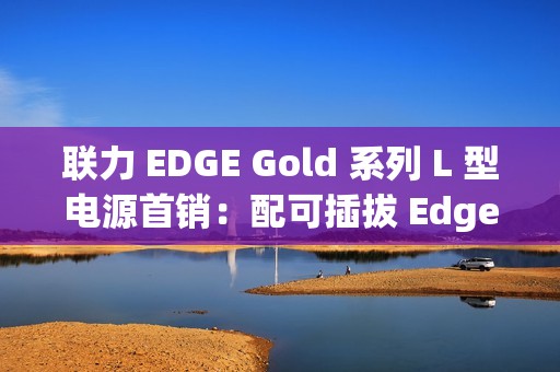 联力 EDGE Gold 系列 L 型电源首销：配可插拔 Edge Hub 集线器、黑白双色，599 元起