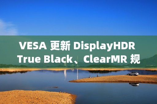 VESA 更新 DisplayHDR True Black、ClearMR 规范，推出更高认证等级