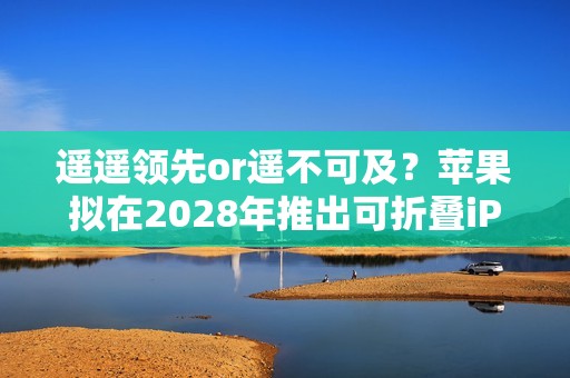 遥遥领先or遥不可及？苹果拟在2028年推出可折叠iPad