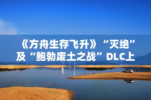 《方舟生存飞升》“灭绝”及“鲍勃废土之战”DLC上线，在线人数增长62%