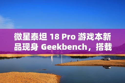 微星泰坦 18 Pro 游戏本新品现身 Geekbench，搭载英特尔酷睿 Ultra 9 285HX 和 RTX 4070