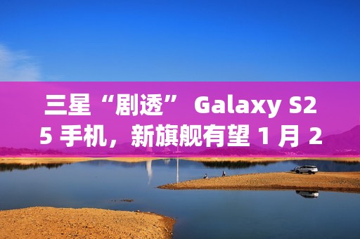 三星“剧透” Galaxy S25 手机，新旗舰有望 1 月 22 日发布