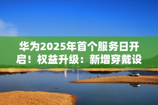 华为2025年首个服务日开启！权益升级：新增穿戴设备免费贴膜等