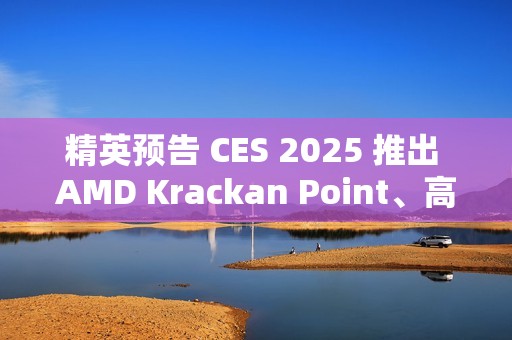 精英预告 CES 2025 推出 AMD Krackan Point、高通骁龙 X Plus 商务本