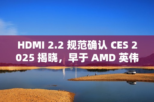 HDMI 2.2 规范确认 CES 2025 揭晓，早于 AMD 英伟达新显卡发布时间