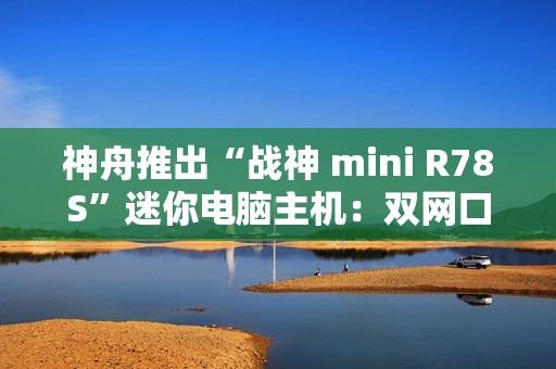神舟推出“战神 mini R78S”迷你电脑主机：双网口、AMD R7-8745HS，16+512GB 补贴后 2160 元