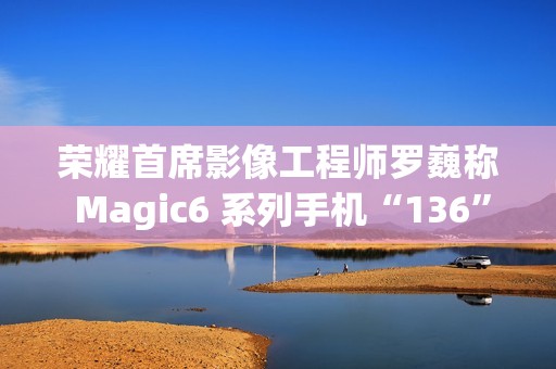 荣耀首席影像工程师罗巍称 Magic6 系列手机“136”版本开始测试，优化长焦拍摄