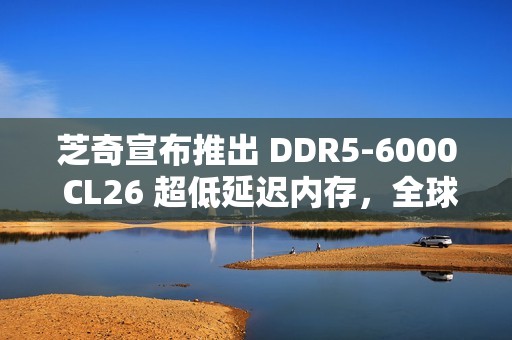 芝奇宣布推出 DDR5-6000 CL26 超低延迟内存，全球首发 2x32GB 大容量套装