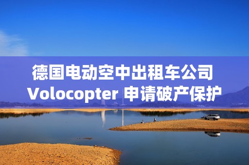 德国电动空中出租车公司 Volocopter 申请破产保护，曾获奔驰、吉利投资