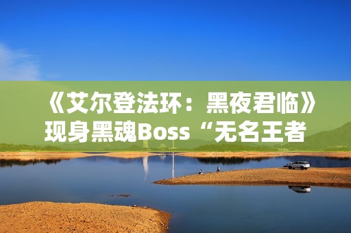 《艾尔登法环：黑夜君临》现身黑魂Boss“无名王者”