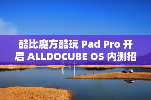 酷比魔方酷玩 Pad Pro 开启 ALLDOCUBE OS 内测招募，新增查找平板定位、远程锁机等功能
