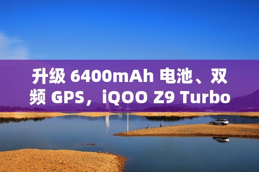 升级 6400mAh 电池、双频 GPS，iQOO Z9 Turbo 长续航版手机 2025 年 1 月 3 日开售
