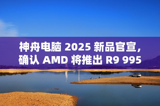 神舟电脑 2025 新品官宣，确认 AMD 将推出 R9 9955HX3D 移动处理器